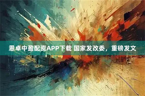 恩卓中盈配资APP下载 国家发改委，重磅发文