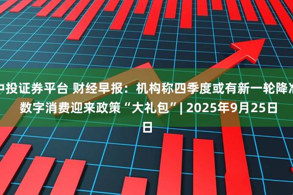 中投证券平台 财经早报：机构称四季度或有新一轮降准 数字消费迎来政策“大礼包”| 2025年9月25日