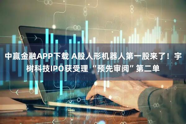 中赢金融APP下载 A股人形机器人第一股来了！宇树科技IPO获受理 “预先审阅”第二单