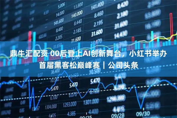 鼎牛汇配资 00后登上AI创新舞台，小红书举办首届黑客松巅峰赛｜公司头条