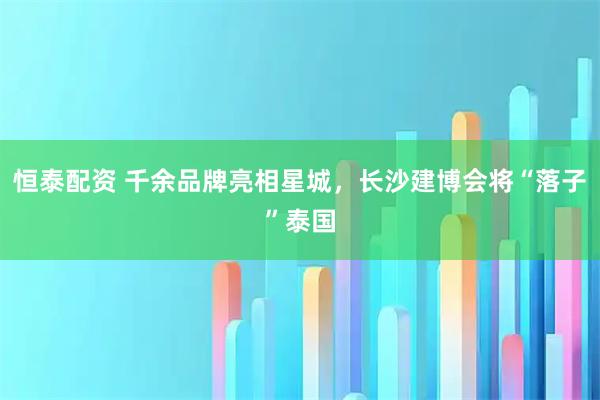 恒泰配资 千余品牌亮相星城，长沙建博会将“落子”泰国