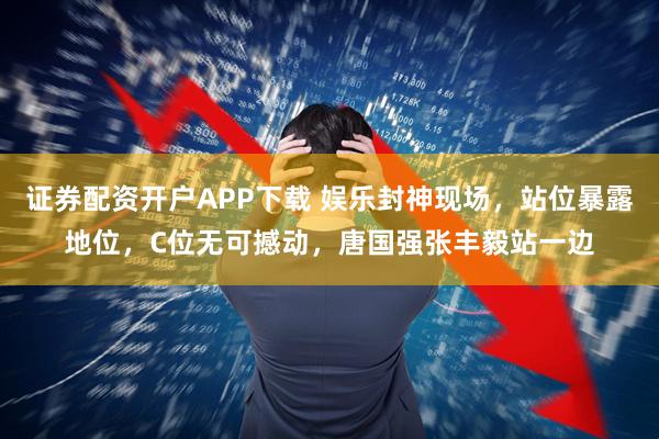 证券配资开户APP下载 娱乐封神现场，站位暴露地位，C位无可撼动，唐国强张丰毅站一边