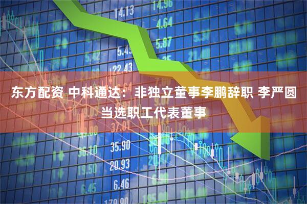 东方配资 中科通达：非独立董事李鹏辞职 李严圆当选职工代表董事