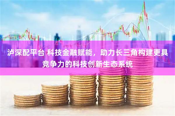 泸深配平台 科技金融赋能，助力长三角构建更具竞争力的科技创新生态系统