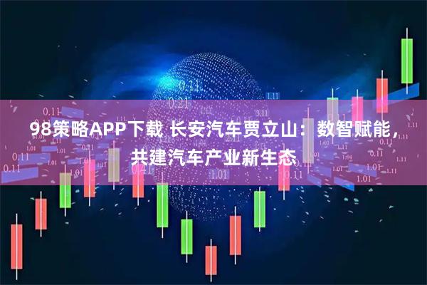 98策略APP下载 长安汽车贾立山：数智赋能，共建汽车产业新生态
