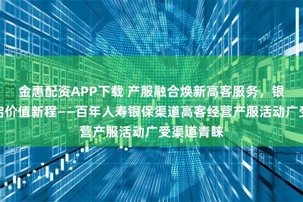 金惠配资APP下载 产服融合焕新高客服务，银保协同共启价值新程——百年人寿银保渠道高客经营产服活动广受渠道青睐