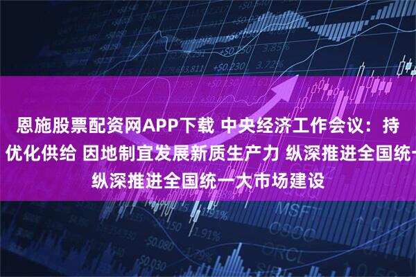 恩施股票配资网APP下载 中央经济工作会议：持续扩大内需、优化供给 因地制宜发展新质生产力 纵深推进全国统一大市场建设